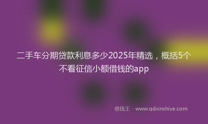 二手车分期贷款利息多少2025年精选，概括5个不看征信小额借钱的app