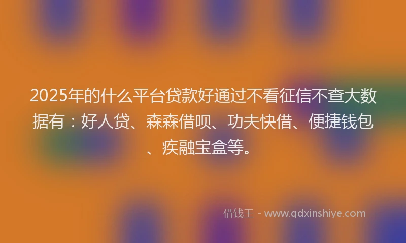 2025年的什么平台贷款好通过不看征信不查大数据有：好人贷、森森借呗、功夫快借、便捷钱包、疾融宝盒等。