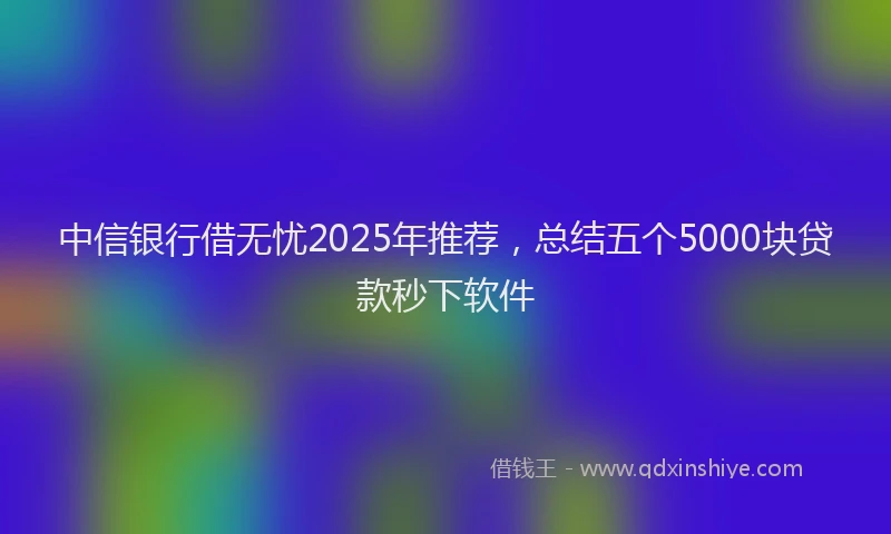 中信银行借无忧2025年推荐，总结五个5000块贷款秒下软件