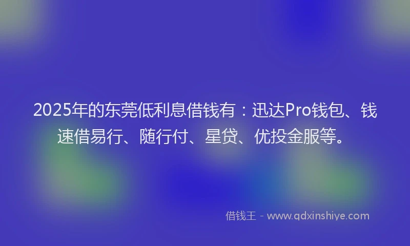 2025年的东莞低利息借钱有：迅达Pro钱包、钱速借易行、随行付、星贷、优投金服等。
