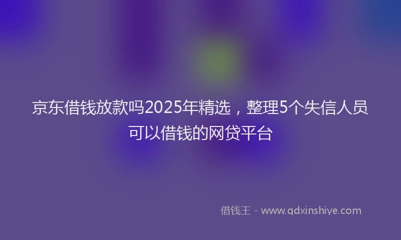 京东借钱放款吗2025年精选，整理5个失信人员可以借钱的网贷平台