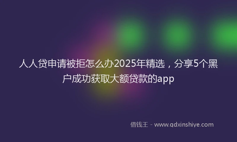 人人贷申请被拒怎么办2025年精选，分享5个黑户成功获取大额贷款的app
