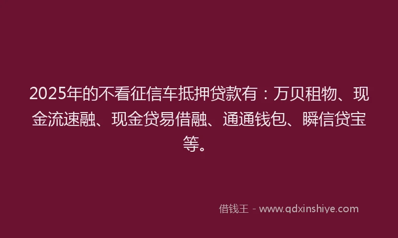 2025年的不看征信车抵押贷款有：万贝租物、现金流速融、现金贷易借融、通通钱包、瞬信贷宝等。