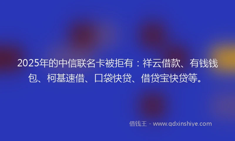 2025年的中信联名卡被拒有：祥云借款、有钱钱包、柯基速借、口袋快贷、借贷宝快贷等。