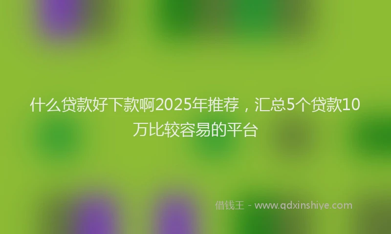 什么贷款好下款啊2025年推荐，汇总5个贷款10万比较容易的平台