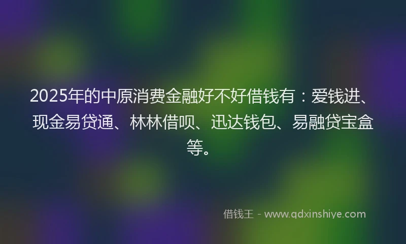 2025年的中原消费金融好不好借钱有：爱钱进、现金易贷通、林林借呗、迅达钱包、易融贷宝盒等。