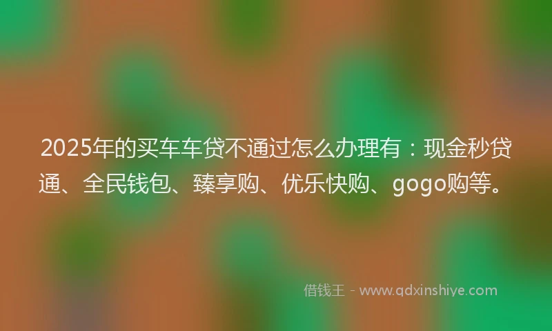 2025年的买车车贷不通过怎么办理有：现金秒贷通、全民钱包、臻享购、优乐快购、gogo购等。