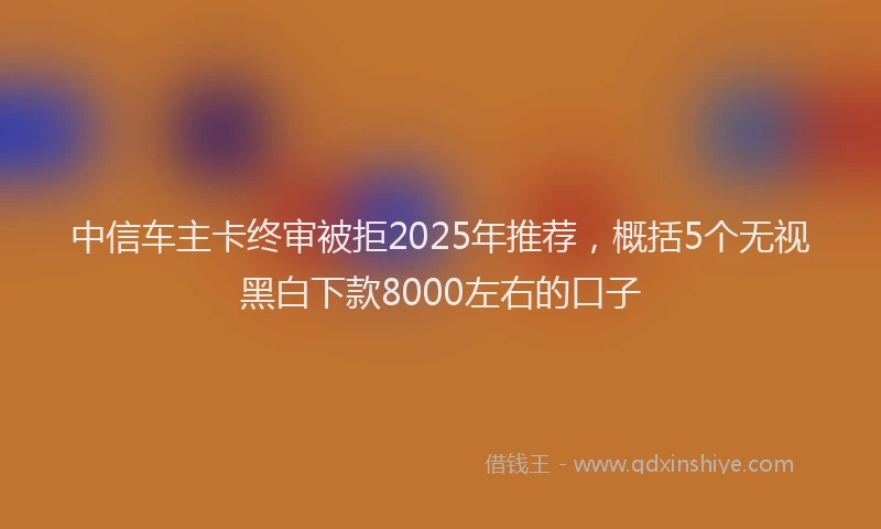 中信车主卡终审被拒2025年推荐，概括5个无视黑白下款8000左右的口子