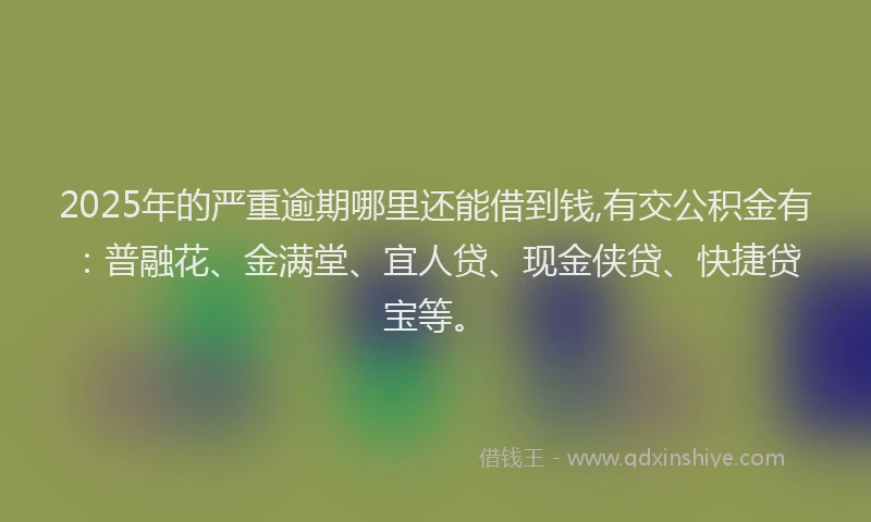 2025年的严重逾期哪里还能借到钱,有交公积金有：普融花、金满堂、宜人贷、现金侠贷、快捷贷宝等。