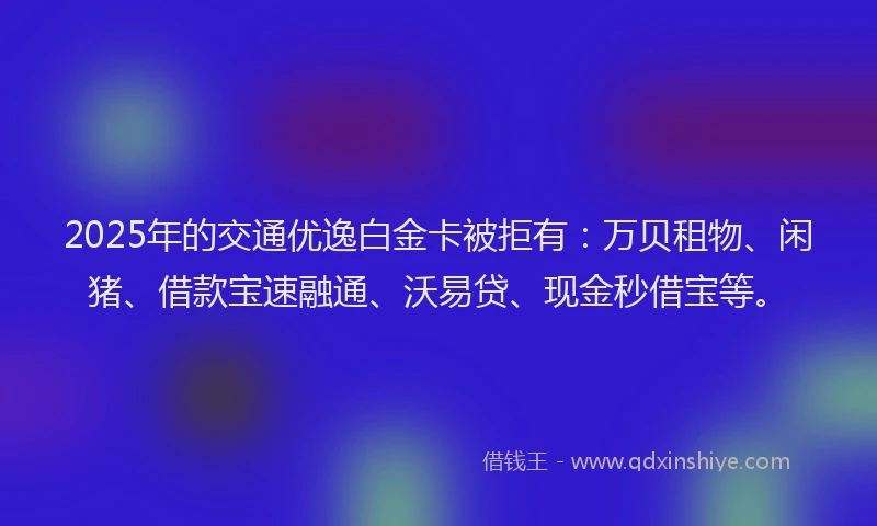 2025年的交通优逸白金卡被拒有：万贝租物、闲猪、借款宝速融通、沃易贷、现金秒借宝等。