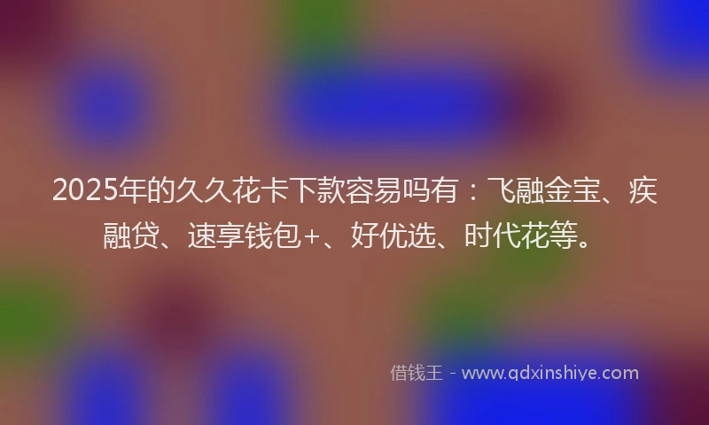2025年的久久花卡下款容易吗有：飞融金宝、疾融贷、速享钱包+、好优选、时代花等。