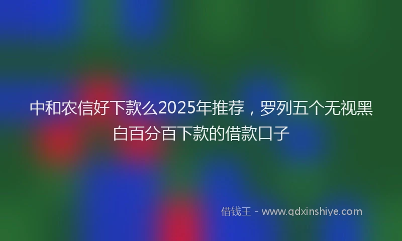 中和农信好下款么2025年推荐，罗列五个无视黑白百分百下款的借款口子