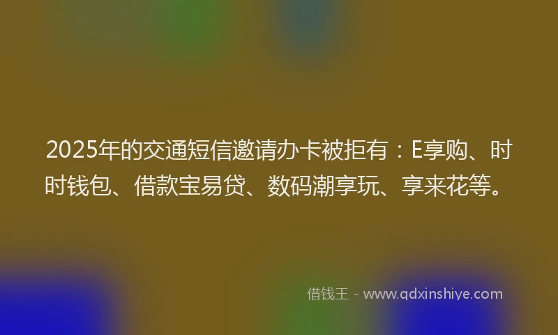2025年的交通短信邀请办卡被拒有：E享购、时时钱包、借款宝易贷、数码潮享玩、享来花等。
