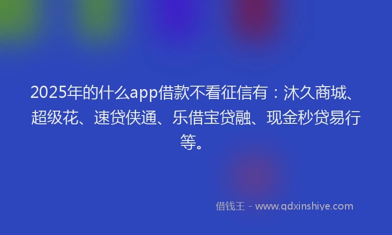 2025年的什么app借款不看征信有：沐久商城、超级花、速贷侠通、乐借宝贷融、现金秒贷易行等。