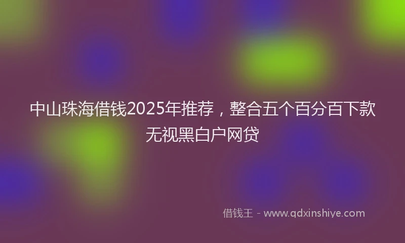 中山珠海借钱2025年推荐，整合五个百分百下款无视黑白户网贷