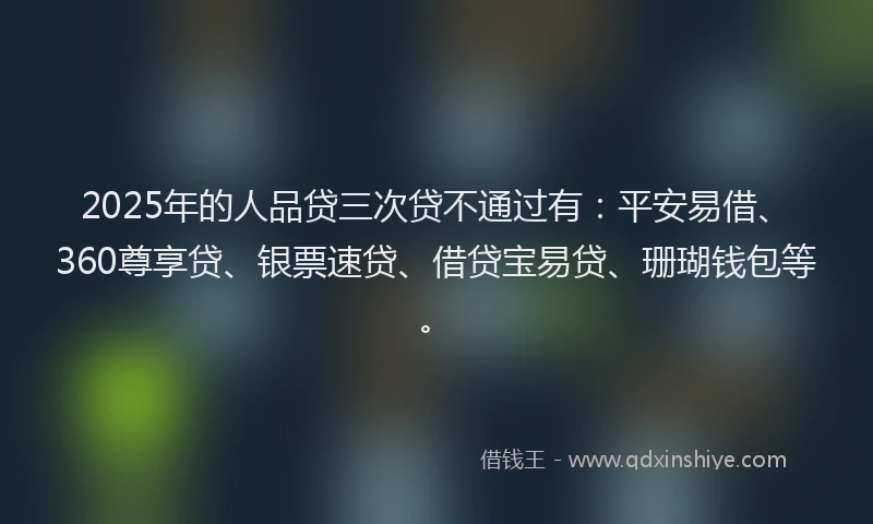 2025年的人品贷三次贷不通过有：平安易借、360尊享贷、银票速贷、借贷宝易贷、珊瑚钱包等。