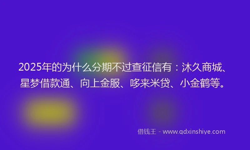 2025年的为什么分期不过查征信有：沐久商城、星梦借款通、向上金服、哆来米贷、小金鹤等。