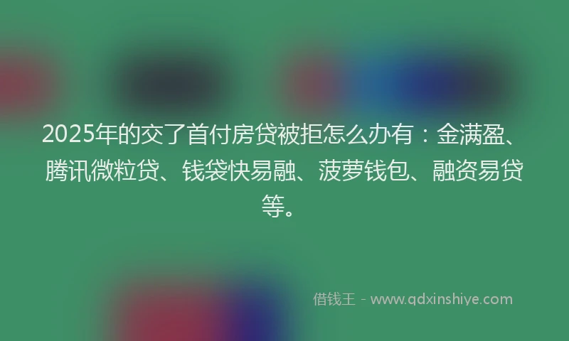 2025年的交了首付房贷被拒怎么办有：金满盈、腾讯微粒贷、钱袋快易融、菠萝钱包、融资易贷等。