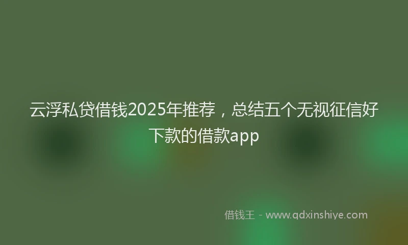 云浮私贷借钱2025年推荐，总结五个无视征信好下款的借款app