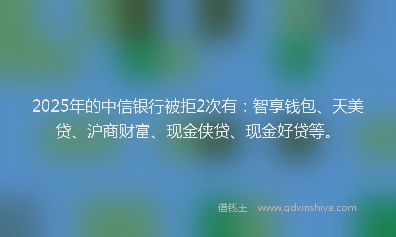 2025年的中信银行被拒2次有：智享钱包、天美贷、沪商财富、现金侠贷、现金好贷等。