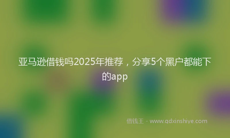 亚马逊借钱吗2025年推荐，分享5个黑户都能下的app