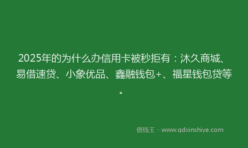 2025年的为什么办信用卡被秒拒有：沐久商城、易借速贷、小象优品、鑫融钱包+、福星钱包贷等。