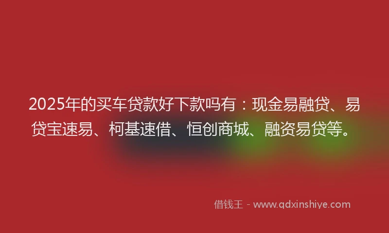2025年的买车贷款好下款吗有：现金易融贷、易贷宝速易、柯基速借、恒创商城、融资易贷等。