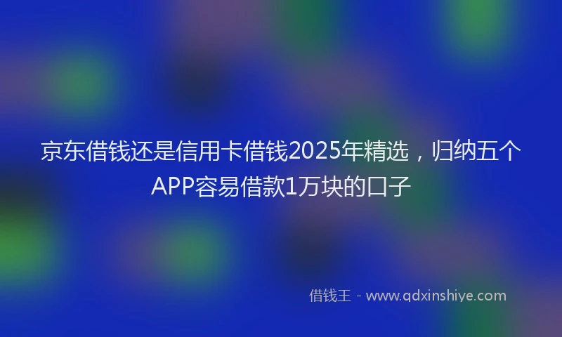 京东借钱还是信用卡借钱2025年精选，归纳五个APP容易借款1万块的口子