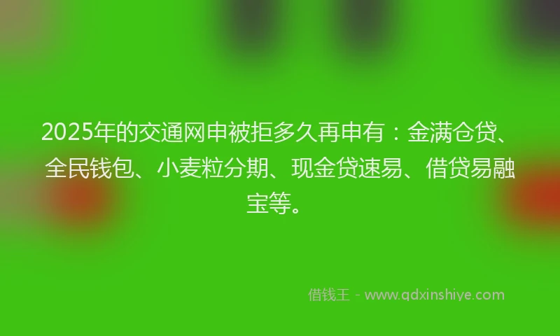 2025年的交通网申被拒多久再申有：金满仓贷、全民钱包、小麦粒分期、现金贷速易、借贷易融宝等。
