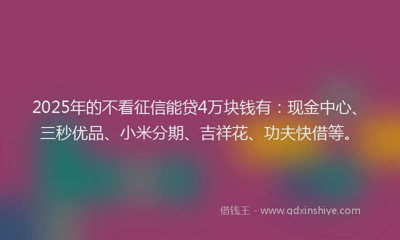 2025年的不看征信能贷4万块钱有：现金中心、三秒优品、小米分期、吉祥花、功夫快借等。