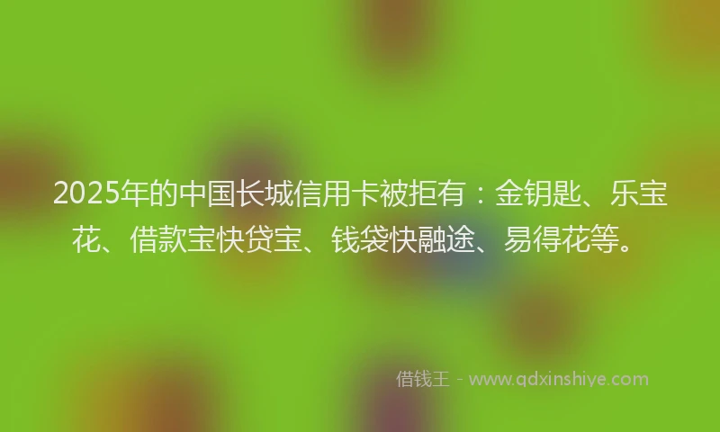 2025年的中国长城信用卡被拒有：金钥匙、乐宝花、借款宝快贷宝、钱袋快融途、易得花等。