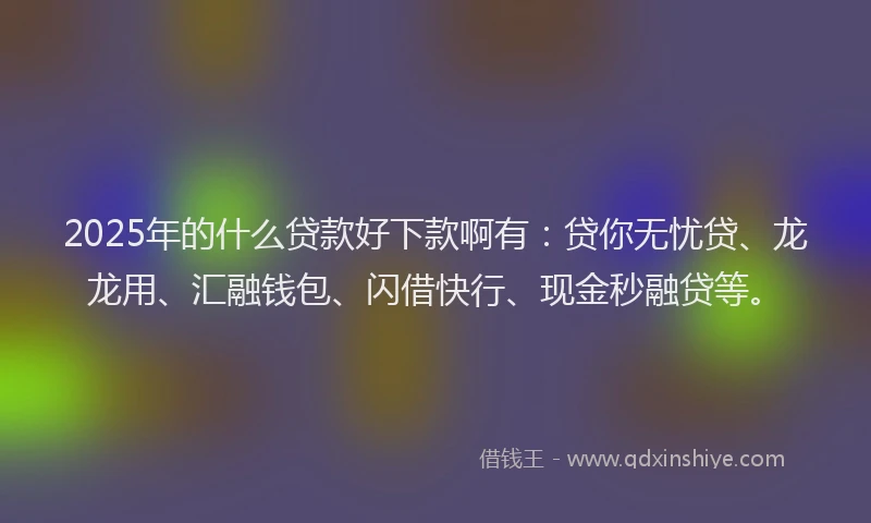 2025年的什么贷款好下款啊有：贷你无忧贷、龙龙用、汇融钱包、闪借快行、现金秒融贷等。