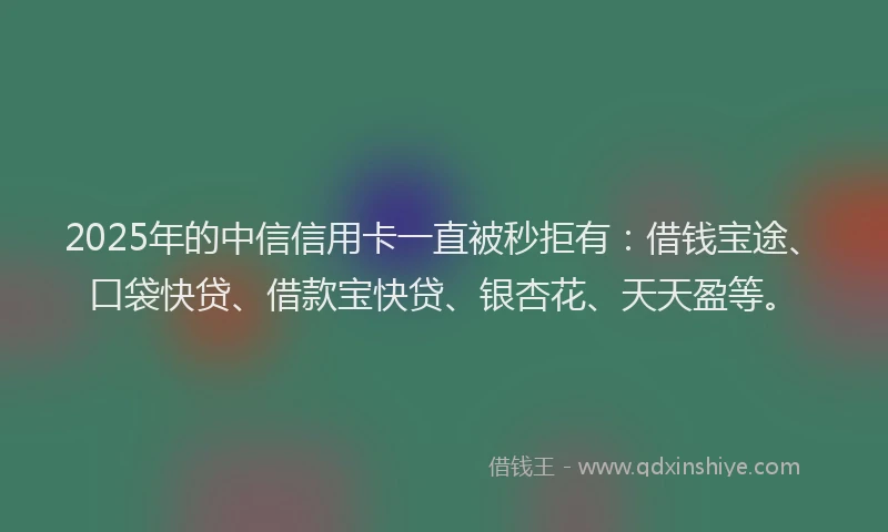 2025年的中信信用卡一直被秒拒有：借钱宝途、口袋快贷、借款宝快贷、银杏花、天天盈等。