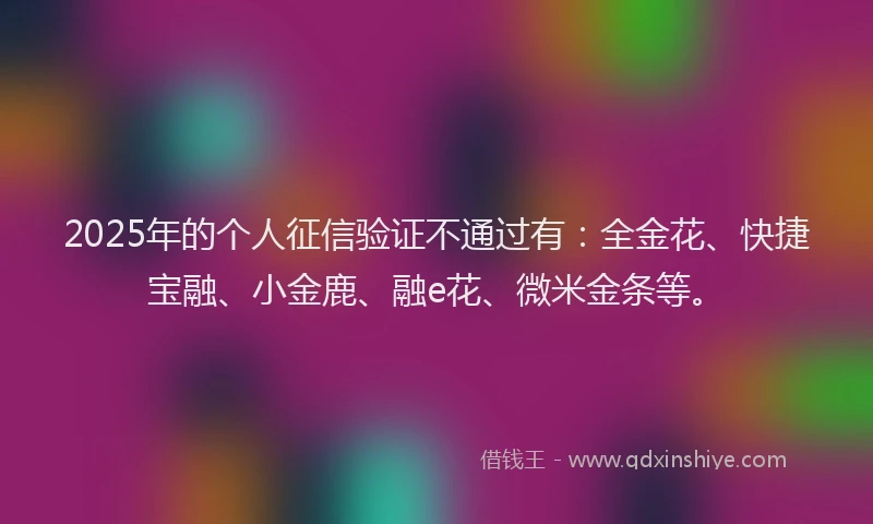 2025年的个人征信验证不通过有：全金花、快捷宝融、小金鹿、融e花、微米金条等。