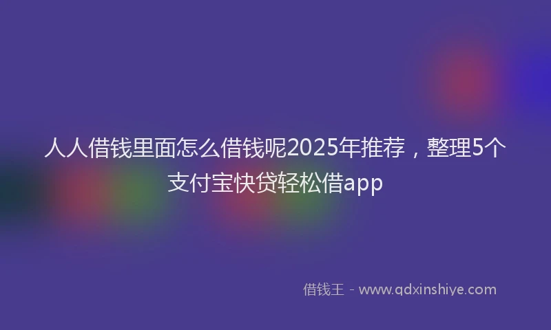 人人借钱里面怎么借钱呢2025年推荐，整理5个支付宝快贷轻松借app
