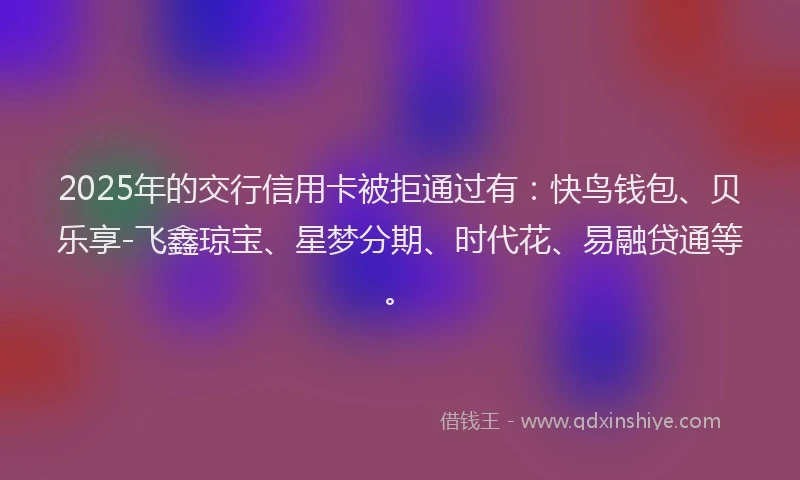 2025年的交行信用卡被拒通过有：快鸟钱包、贝乐享-飞鑫琼宝、星梦分期、时代花、易融贷通等。