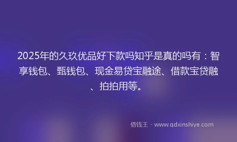 2025年的久玖优品好下款吗知乎是真的吗有：智享钱包、甄钱包、现金易贷宝融途、借款宝贷融、拍拍用等。