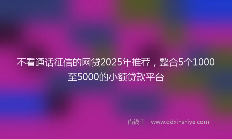 不看通话征信的网贷2025年推荐，整合5个1000至5000的小额贷款平台