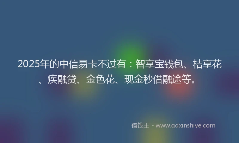 2025年的中信易卡不过有：智享宝钱包、桔享花、疾融贷、金色花、现金秒借融途等。