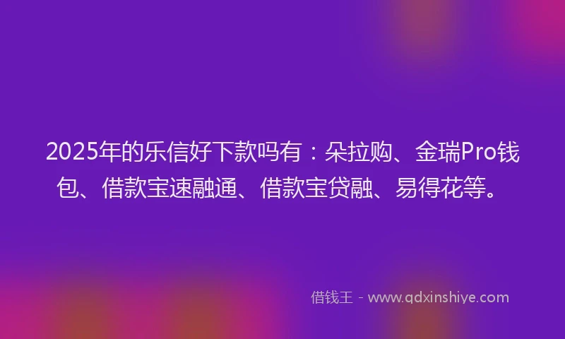 2025年的乐信好下款吗有：朵拉购、金瑞Pro钱包、借款宝速融通、借款宝贷融、易得花等。