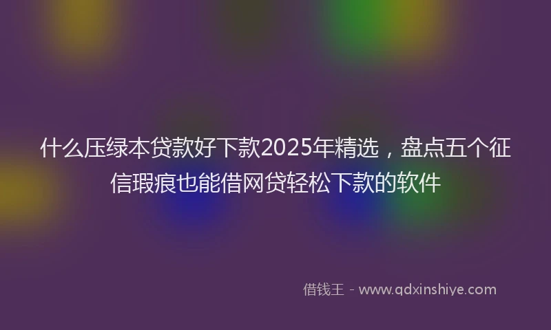 什么压绿本贷款好下款2025年精选，盘点五个征信瑕疵也能借网贷轻松下款的软件