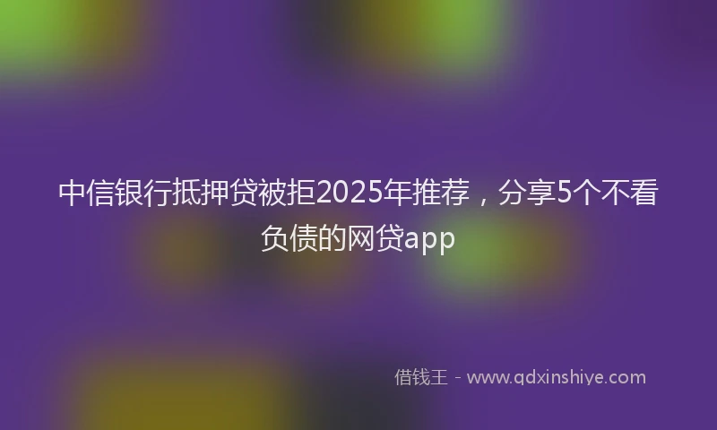 中信银行抵押贷被拒2025年推荐，分享5个不看负债的网贷app