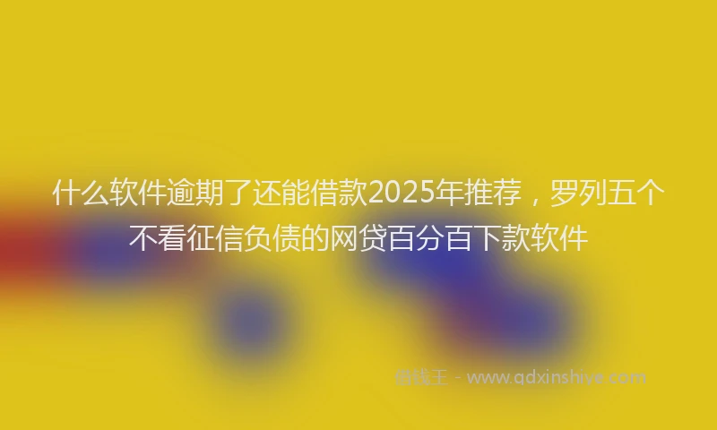 什么软件逾期了还能借款2025年推荐，罗列五个不看征信负债的网贷百分百下款软件