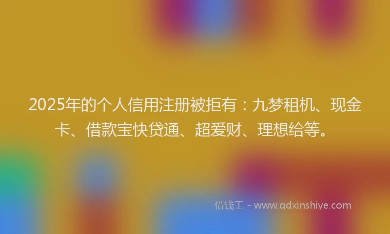 2025年的个人信用注册被拒有：九梦租机、现金卡、借款宝快贷通、超爱财、理想给等。
