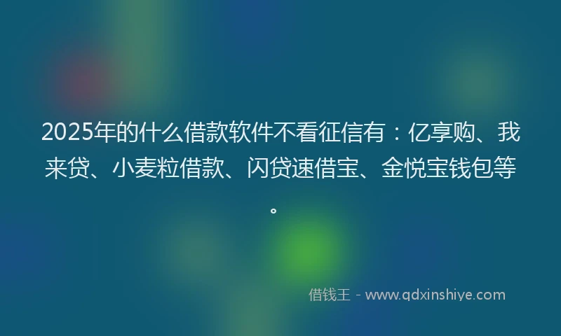 2025年的什么借款软件不看征信有：亿享购、我来贷、小麦粒借款、闪贷速借宝、金悦宝钱包等。
