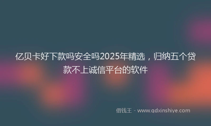 亿贝卡好下款吗安全吗2025年精选，归纳五个贷款不上诚信平台的软件