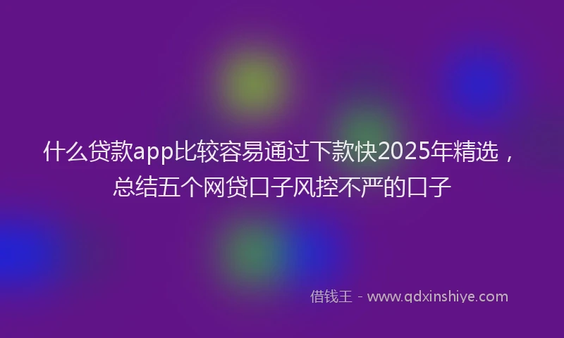 什么贷款app比较容易通过下款快2025年精选，总结五个网贷口子风控不严的口子