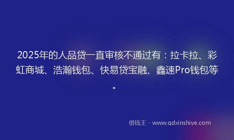 2025年的人品贷一直审核不通过有：拉卡拉、彩虹商城、浩瀚钱包、快易贷宝融、鑫速Pro钱包等。
