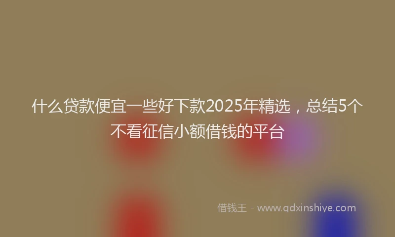 什么贷款便宜一些好下款2025年精选，总结5个不看征信小额借钱的平台