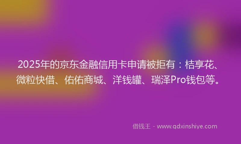 2025年的京东金融信用卡申请被拒有：桔享花、微粒快借、佑佑商城、洋钱罐、瑞泽Pro钱包等。